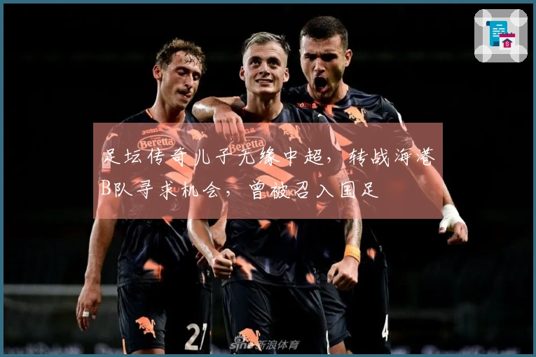 足坛传奇儿子无缘中超，转战海港B队寻求机会，曾被召入国足