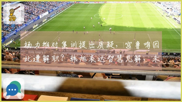 杨力维对集训提出质疑，宫鲁鸣因此遭解职？韩旭表达智慧见解，未来规划亮相