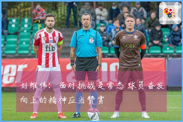 刘维伟：面对挑战是常态 球员奋发向上的精神应当赞赏