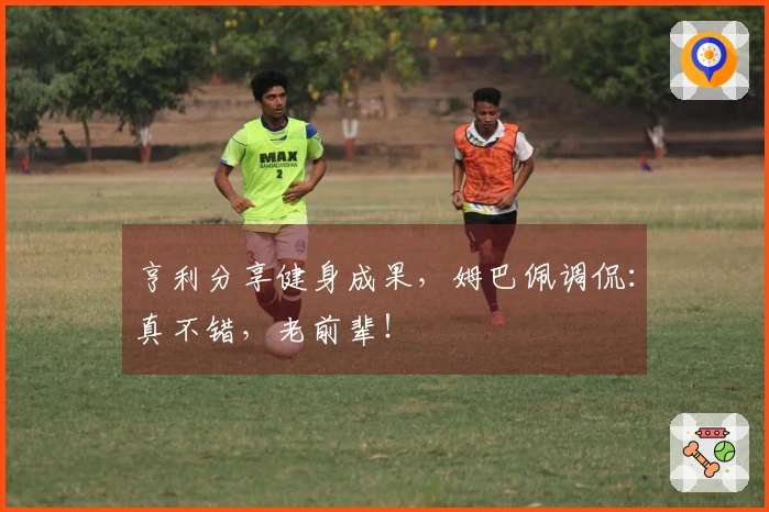 亨利分享健身成果，姆巴佩调侃：真不错，老前辈！