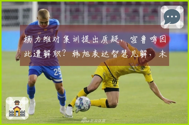 杨力维对集训提出质疑，宫鲁鸣因此遭解职？韩旭表达智慧见解，未来规划亮相