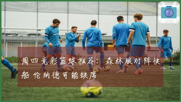 周四竞彩篮球推荐：森林狼对阵快船 伦纳德可能缺席