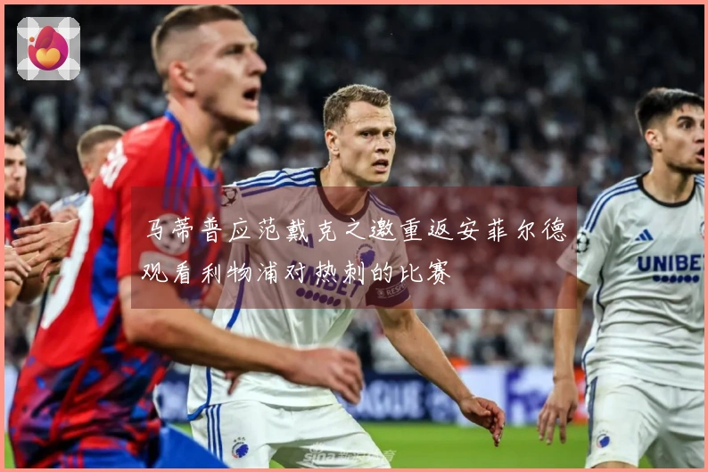 马蒂普应范戴克之邀重返安菲尔德观看利物浦对热刺的比赛