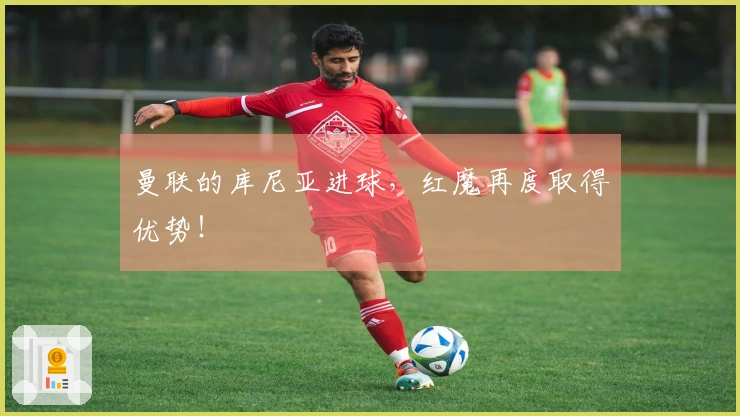 曼联的库尼亚进球，红魔再度取得优势！