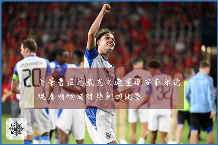 马蒂普应范戴克之邀重返安菲尔德观看利物浦对热刺的比赛