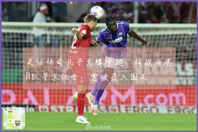 足坛传奇儿子无缘中超，转战海港B队寻求机会，曾被召入国足