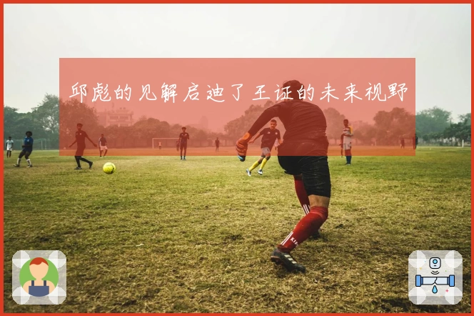 邱彪的见解启迪了王证的未来视野