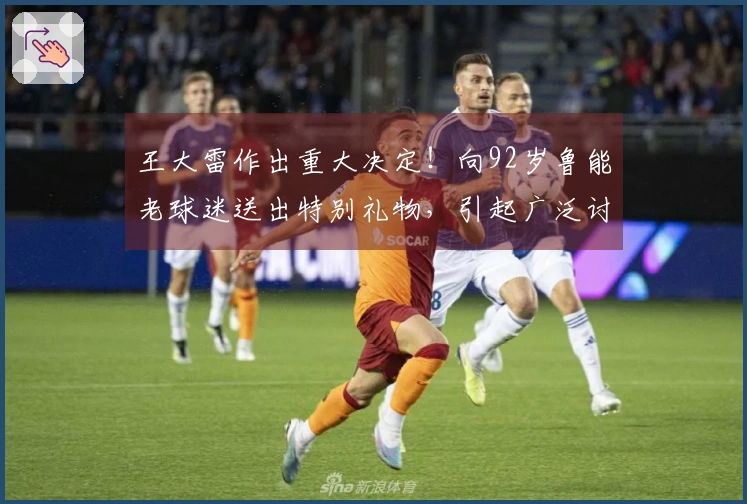 王大雷作出重大决定！向92岁鲁能老球迷送出特别礼物，引起广泛讨论
