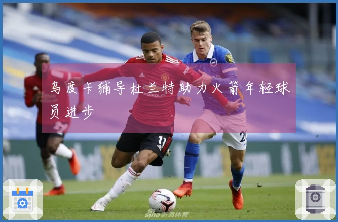 乌度卡辅导杜兰特助力火箭年轻球员进步