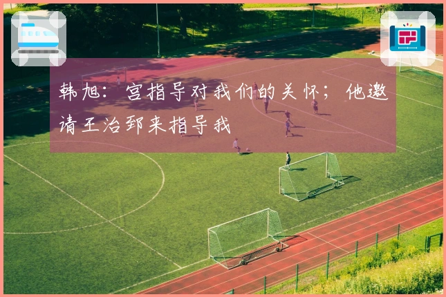 韩旭：宫指导对我们的关怀；他邀请王治郅来指导我