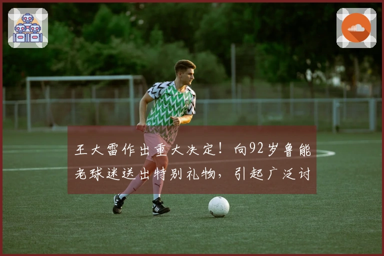 王大雷作出重大决定！向92岁鲁能老球迷送出特别礼物，引起广泛讨论